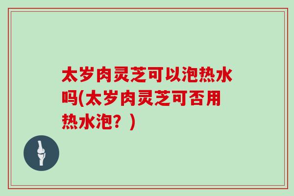 太歲肉靈芝可以泡熱水嗎(太歲肉靈芝可否用熱水泡？)