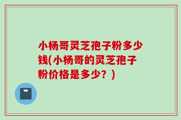 小楊哥靈芝孢子粉多少錢(小楊哥的靈芝孢子粉價格是多少？)