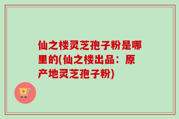 仙之樓靈芝孢子粉是哪里的(仙之樓出品：原產地靈芝孢子粉)