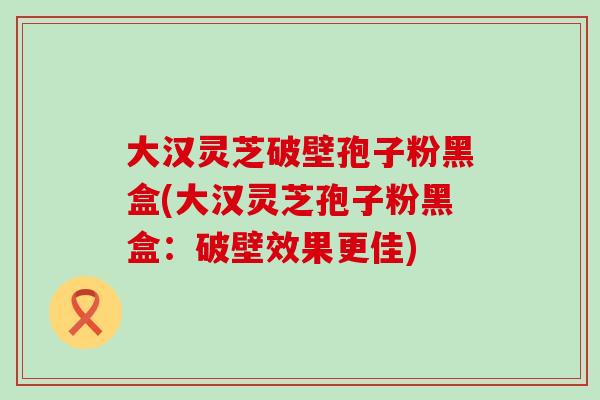 大漢靈芝破壁孢子粉黑盒(大漢靈芝孢子粉黑盒：破壁效果更佳)