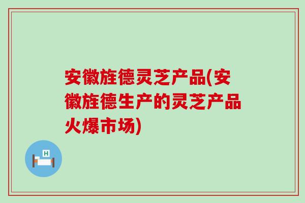 安徽旌德靈芝產品(安徽旌德生產的靈芝產品火爆市場)