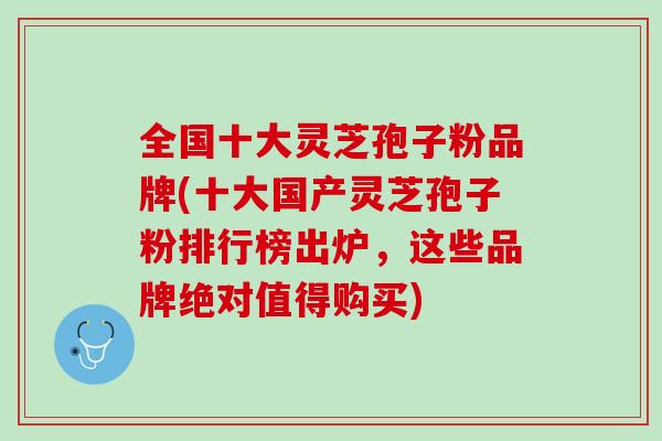 全國十大靈芝孢子粉品牌(十大國產靈芝孢子粉排行榜出爐，這些品牌絕對值得購買)