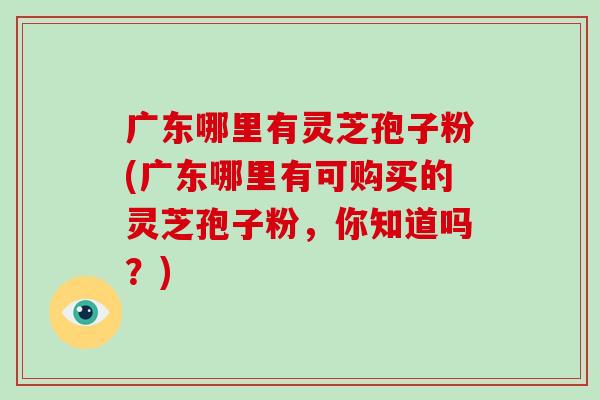 廣東哪里有靈芝孢子粉(廣東哪里有可購買的靈芝孢子粉，你知道嗎？)