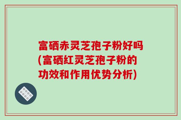 富硒赤靈芝孢子粉好嗎(富硒紅靈芝孢子粉的功效和作用優勢分析)