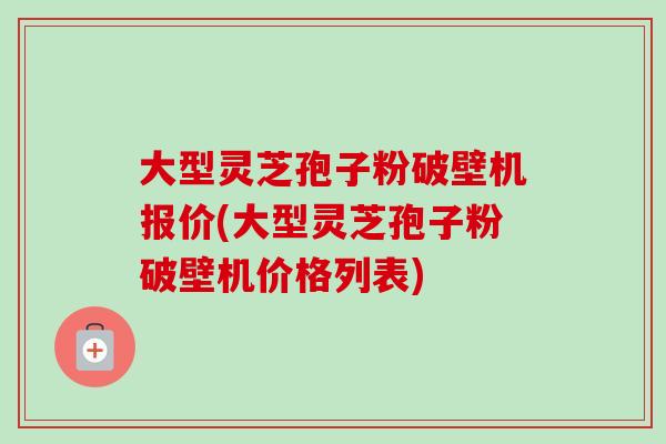 大型靈芝孢子粉破壁機報價(大型靈芝孢子粉破壁機價格列表)