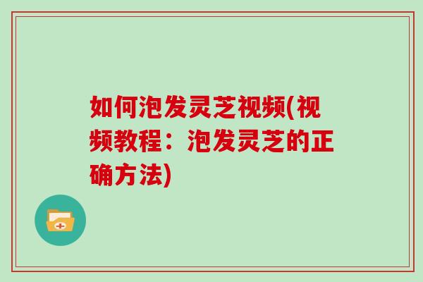 如何泡發靈芝視頻(視頻教程：泡發靈芝的正確方法)