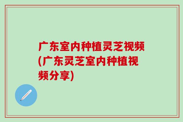 廣東室內種植靈芝視頻(廣東靈芝室內種植視頻分享)