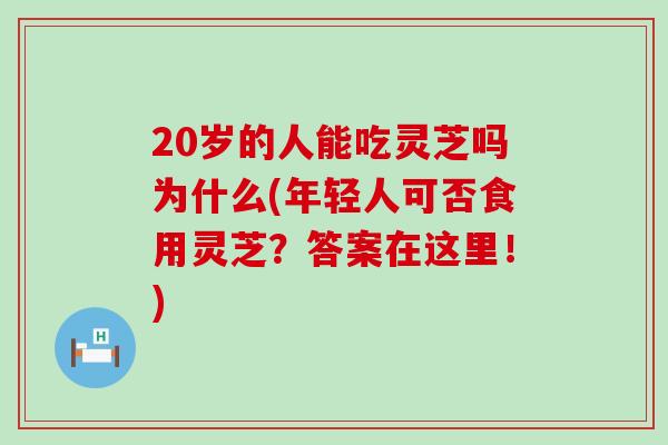 20歲的人能吃靈芝嗎為什么(年輕人可否食用靈芝？答案在這里！)