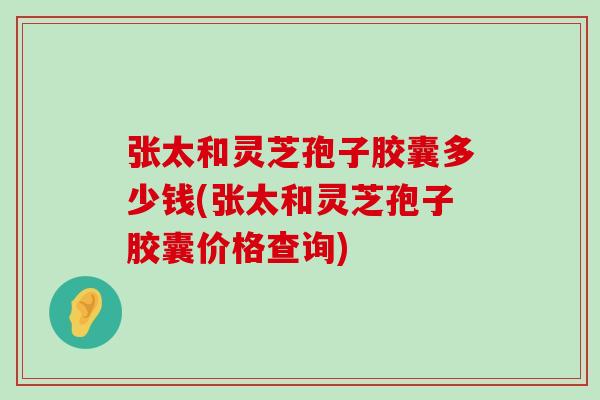 張太和靈芝孢子膠囊多少錢(張太和靈芝孢子膠囊價格查詢)