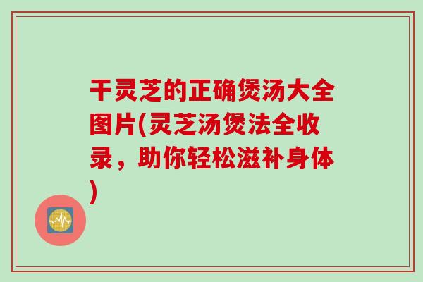 干靈芝的正確煲湯大全圖片(靈芝湯煲法全收錄，助你輕松滋補身體)