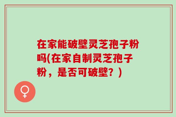 在家能破壁靈芝孢子粉嗎(在家自制靈芝孢子粉，是否可破壁？)