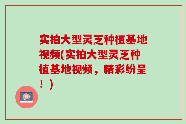 實拍大型靈芝種植基地視頻(實拍大型靈芝種植基地視頻，精彩紛呈！)