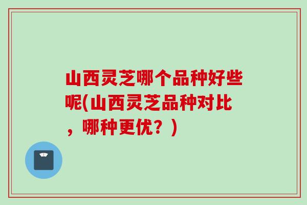 山西靈芝哪個品種好些呢(山西靈芝品種對比，哪種更優？)