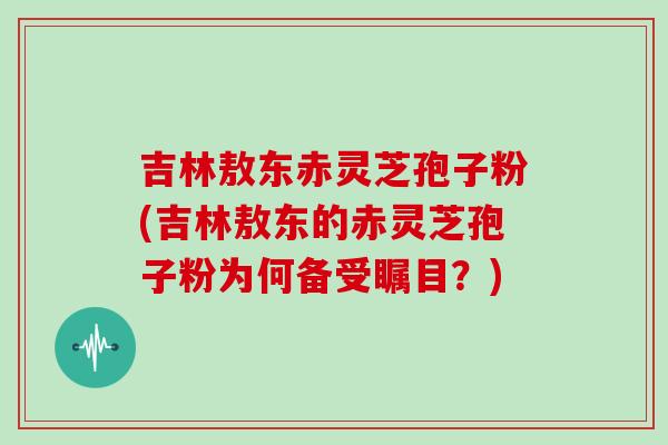 吉林敖東赤靈芝孢子粉(吉林敖東的赤靈芝孢子粉為何備受矚目？)