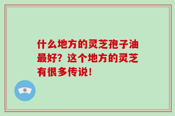 什么地方的靈芝孢子油最好？這個地方的靈芝有很多傳說！