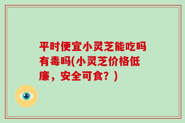 平時便宜小靈芝能吃嗎有毒嗎(小靈芝價格低廉，安全可食？)