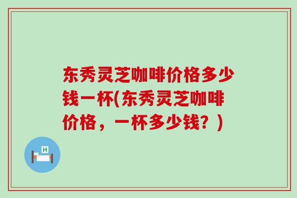 東秀靈芝咖啡價格多少錢一杯(東秀靈芝咖啡價格，一杯多少錢？)