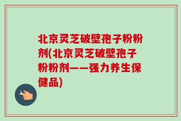 北京靈芝破壁孢子粉粉劑(北京靈芝破壁孢子粉粉劑——強力養生保健品)