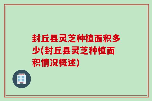 封丘縣靈芝種植面積多少(封丘縣靈芝種植面積情況概述)