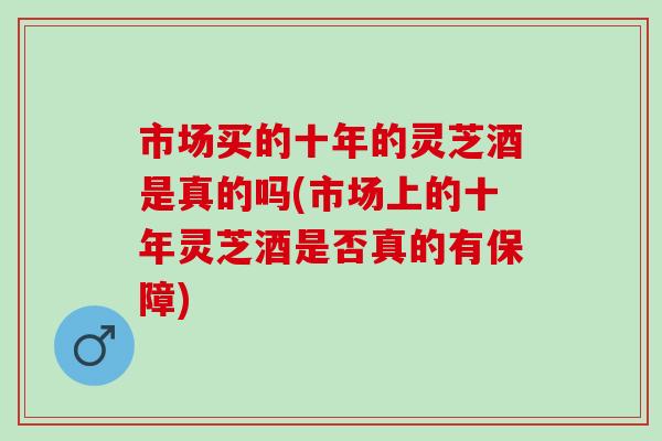 市場買的十年的靈芝酒是真的嗎(市場上的十年靈芝酒是否真的有保障)