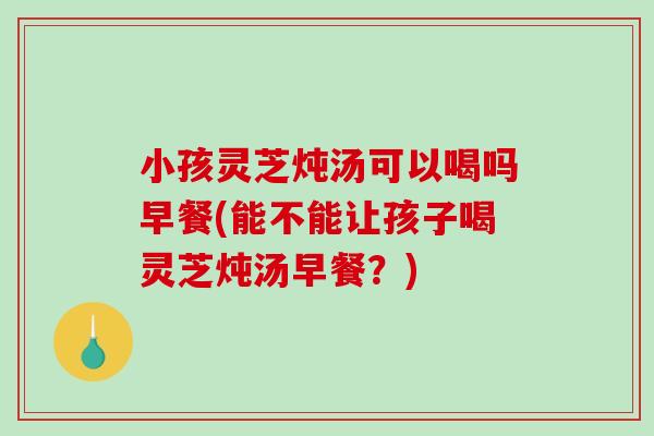 小孩靈芝燉湯可以喝嗎早餐(能不能讓孩子喝靈芝燉湯早餐？)