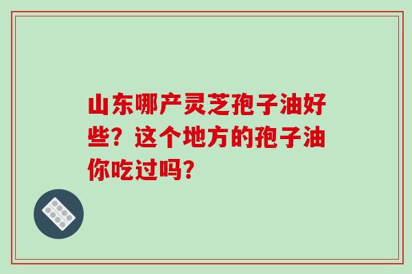 山東哪產靈芝孢子油好些？這個地方的孢子油你吃過嗎？