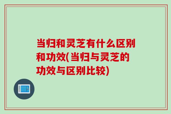 當歸和靈芝有什么區別和功效(當歸與靈芝的功效與區別比較)