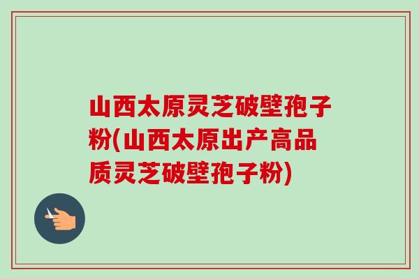 山西太原靈芝破壁孢子粉(山西太原出產高品質靈芝破壁孢子粉)