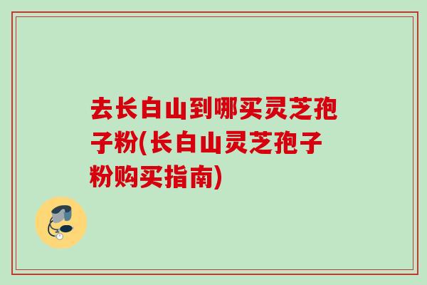 去長白山到哪買靈芝孢子粉(長白山靈芝孢子粉購買指南)