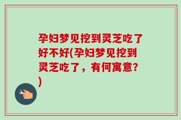 孕婦夢見挖到靈芝吃了好不好(孕婦夢見挖到靈芝吃了，有何寓意？)