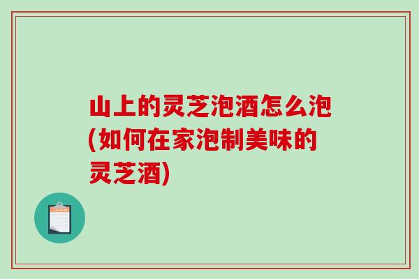 山上的靈芝泡酒怎么泡(如何在家泡制美味的靈芝酒)