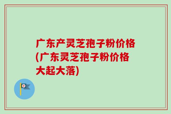 廣東產靈芝孢子粉價格(廣東靈芝孢子粉價格大起大落)