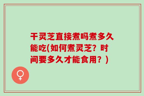 干靈芝直接煮嗎煮多久能吃(如何煮靈芝？時間要多久才能食用？)