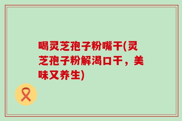 喝靈芝孢子粉嘴干(靈芝孢子粉解渴口干，美味又養生)