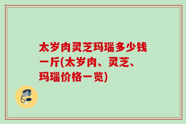 太歲肉靈芝瑪瑙多少錢一斤(太歲肉、靈芝、瑪瑙價格一覽)