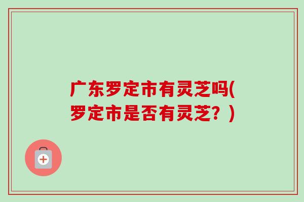 廣東羅定市有靈芝嗎(羅定市是否有靈芝？)