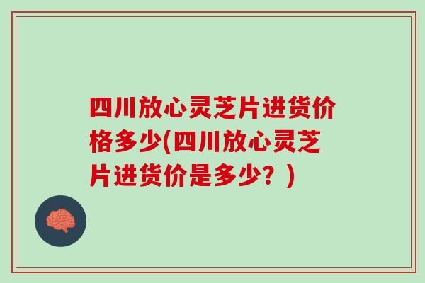 四川放心靈芝片進貨價格多少(四川放心靈芝片進貨價是多少？)