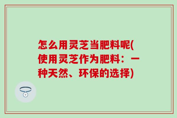 怎么用靈芝當肥料呢(使用靈芝作為肥料：一種天然、環保的選擇)