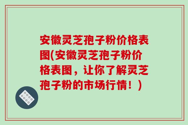 安徽靈芝孢子粉價格表圖(安徽靈芝孢子粉價格表圖，讓你了解靈芝孢子粉的市場行情！)