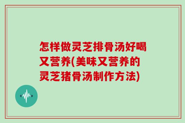 怎樣做靈芝排骨湯好喝又營養(美味又營養的靈芝豬骨湯制作方法)