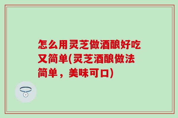 怎么用靈芝做酒釀好吃又簡單(靈芝酒釀做法簡單，美味可口)