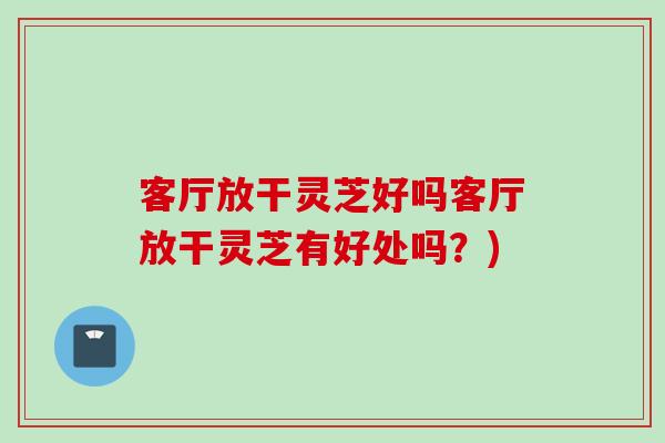 客廳放干靈芝好嗎客廳放干靈芝有好處嗎？)