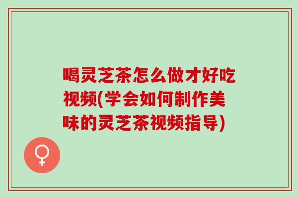 喝靈芝茶怎么做才好吃視頻(學會如何制作美味的靈芝茶視頻指導)