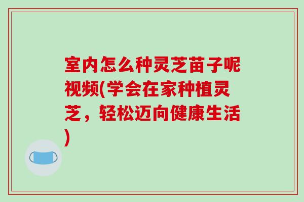 室內怎么種靈芝苗子呢視頻(學會在家種植靈芝，輕松邁向健康生活)