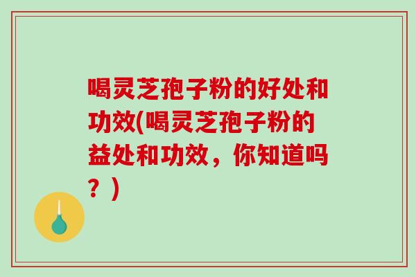 喝靈芝孢子粉的好處和功效(喝靈芝孢子粉的益處和功效，你知道嗎？)