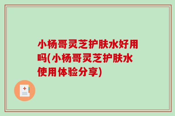 小楊哥靈芝護膚水好用嗎(小楊哥靈芝護膚水使用體驗分享)