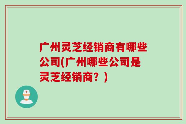 廣州靈芝經銷商有哪些公司(廣州哪些公司是靈芝經銷商？)