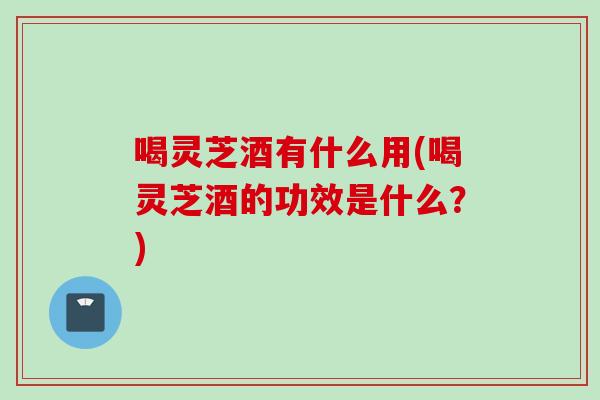 喝靈芝酒有什么用(喝靈芝酒的功效是什么？)