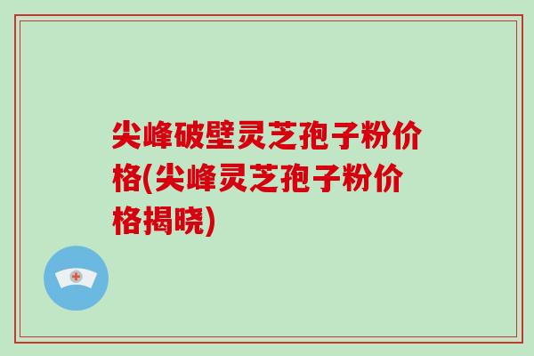 尖峰破壁靈芝孢子粉價格(尖峰靈芝孢子粉價格揭曉)