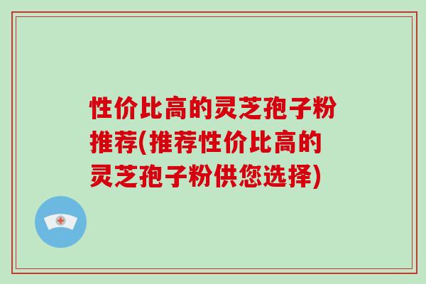 性價比高的靈芝孢子粉推薦(推薦性價比高的靈芝孢子粉供您選擇)